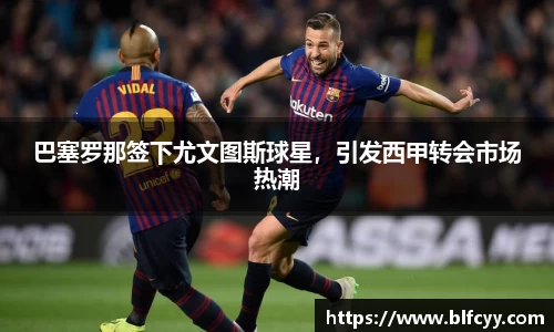 巴塞罗那签下尤文图斯球星，引发西甲转会市场热潮