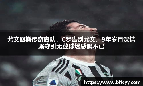 尤文图斯传奇离队！C罗告别尤文，9年岁月深情厮守引无数球迷感慨不已